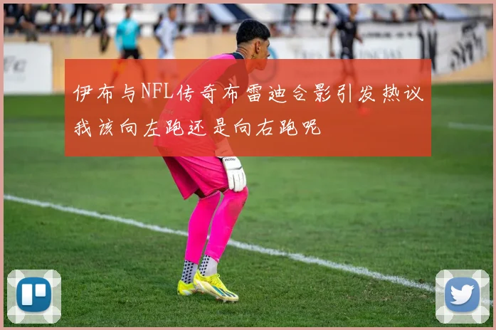 伊布与NFL传奇布雷迪合影引发热议我该向左跑还是向右跑呢