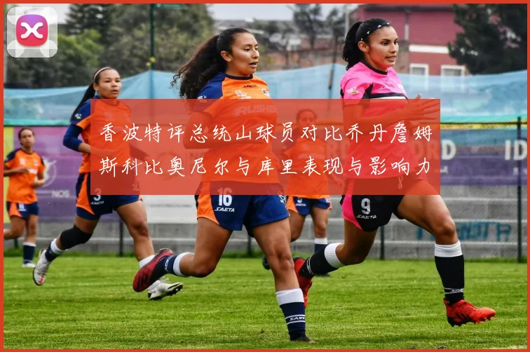 香波特评总统山球员对比乔丹詹姆斯科比奥尼尔与库里表现与影响力