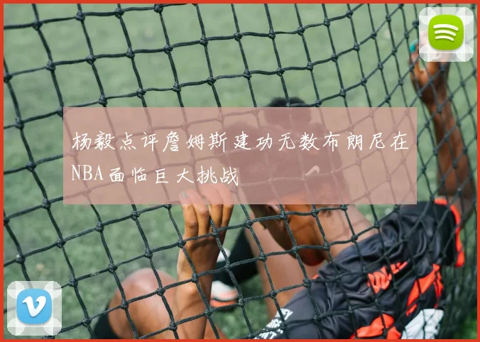 杨毅点评詹姆斯建功无数布朗尼在NBA面临巨大挑战
