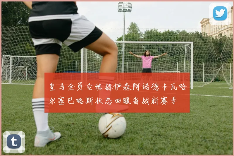 皇马全员合练赫伊森阿诺德卡瓦哈尔塞巴略斯状态回暖备战新赛季