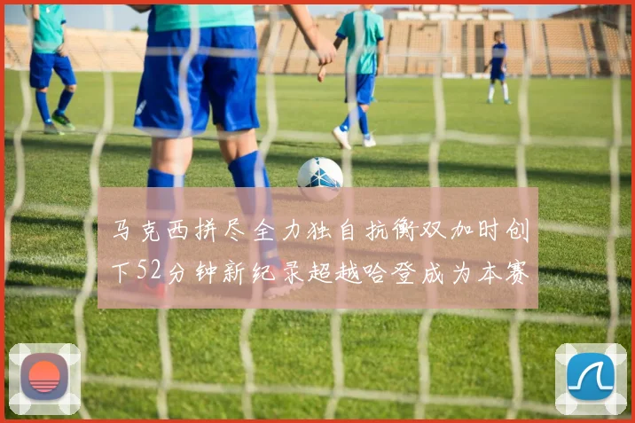 马克西拼尽全力独自抗衡双加时创下52分钟新纪录超越哈登成为本赛季联盟第一