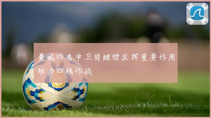 曼城四名中卫将继续发挥重要作用助力四线作战