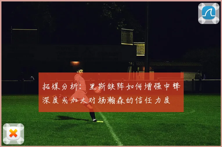 拓媒分析：里斯缺阵如何增强中锋深度或加大对杨瀚森的信任力度