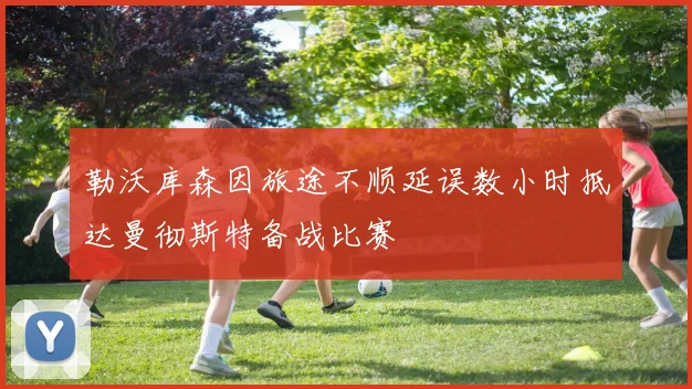 勒沃库森因旅途不顺延误数小时抵达曼彻斯特备战比赛