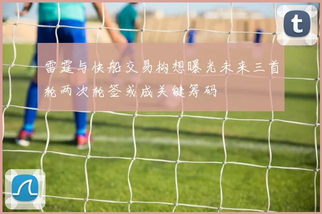 雷霆与快船交易构想曝光未来三首轮两次轮签或成关键筹码