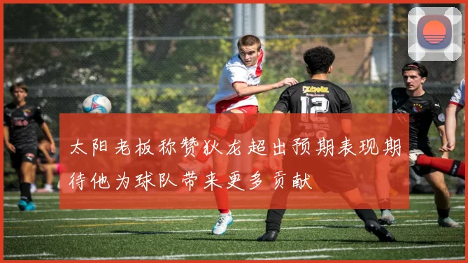 太阳老板称赞狄龙超出预期表现期待他为球队带来更多贡献