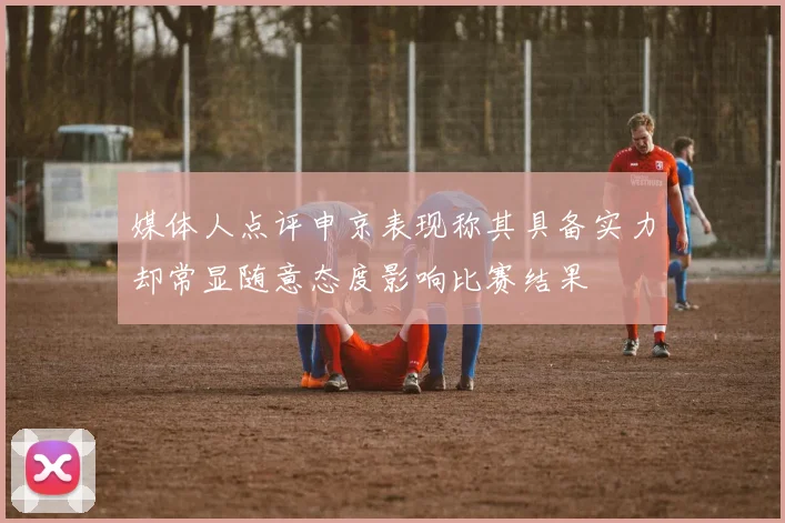 媒体人点评申京表现称其具备实力却常显随意态度影响比赛结果