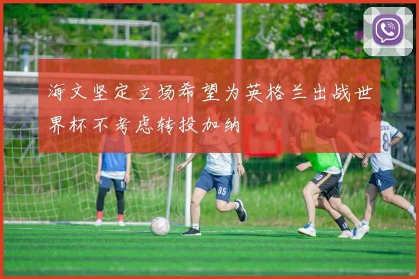 海文坚定立场希望为英格兰出战世界杯不考虑转投加纳