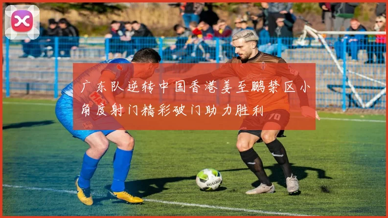 广东队逆转中国香港姜至鹏禁区小角度射门精彩破门助力胜利