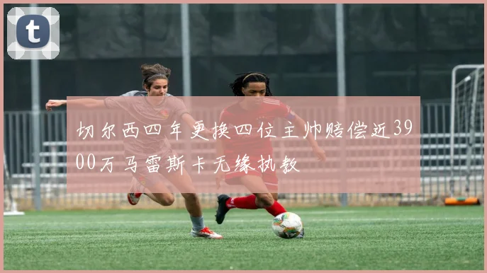 切尔西四年更换四位主帅赔偿近3900万马雷斯卡无缘执教