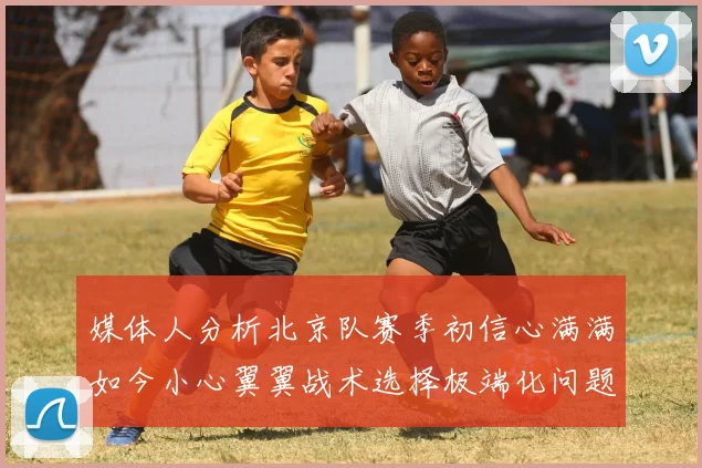 媒体人分析北京队赛季初信心满满如今小心翼翼战术选择极端化问题探讨