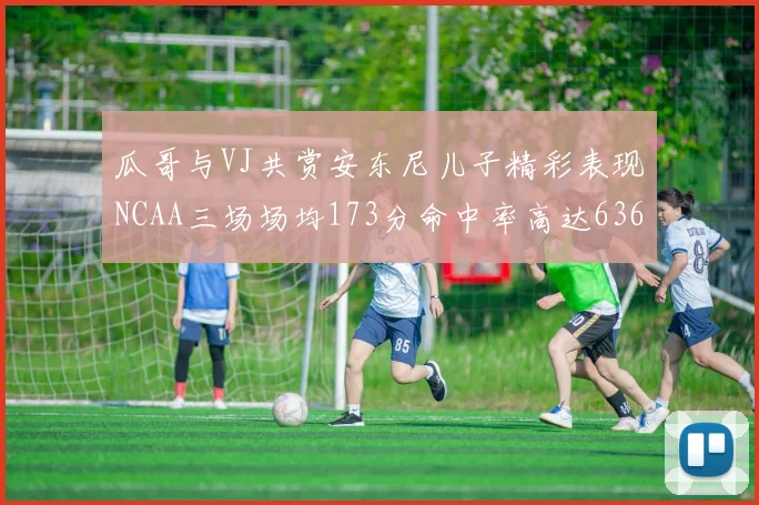 瓜哥与VJ共赏安东尼儿子精彩表现NCAA三场场均173分命中率高达636