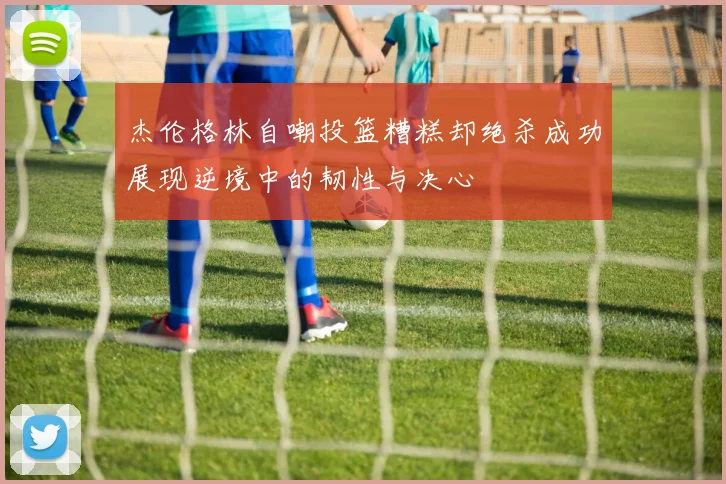 杰伦格林自嘲投篮糟糕却绝杀成功展现逆境中的韧性与决心