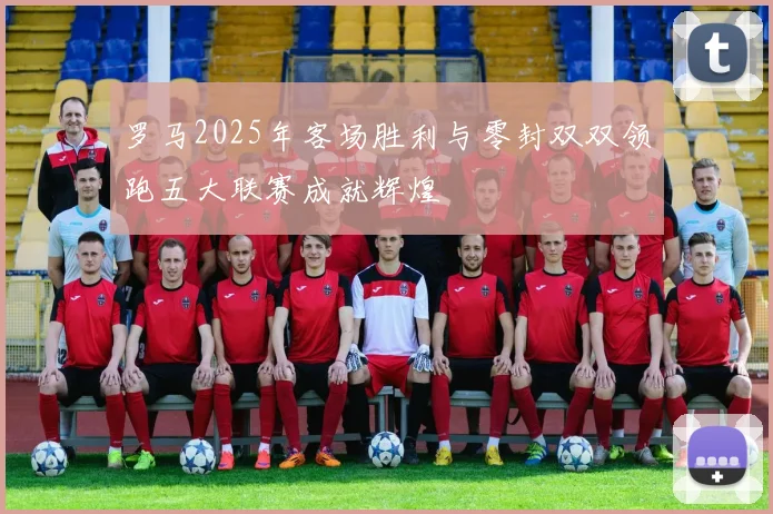罗马2025年客场胜利与零封双双领跑五大联赛成就辉煌
