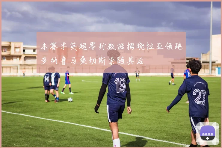 本赛季英超零封数据揭晓拉亚领跑多纳鲁马桑切斯紧随其后