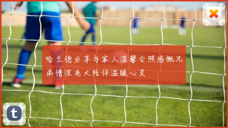 哈兰德分享与家人温馨合照感慨兄弟情深老大陪伴温暖心灵