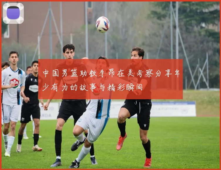 中国男篮助教李昂在美考察分享年少有为的故事与精彩瞬间