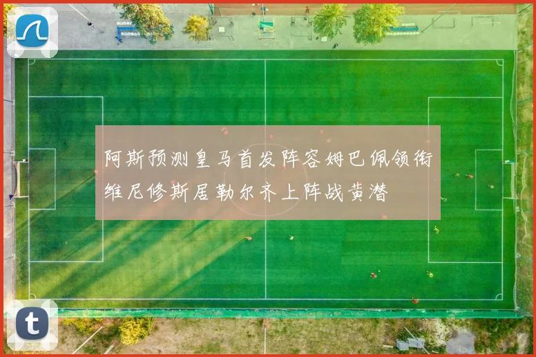 阿斯预测皇马首发阵容姆巴佩领衔维尼修斯居勒尔齐上阵战黄潜