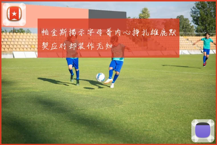 帕金斯揭示字母哥内心挣扎雄鹿默契应对却装作无知