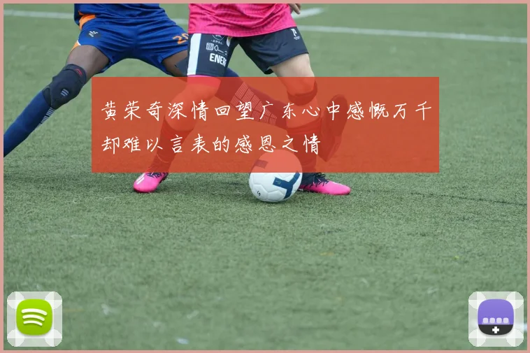 黄荣奇深情回望广东心中感慨万千却难以言表的感恩之情