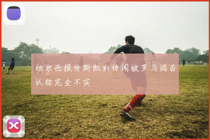 切尔西报价斯凯利传闻被罗马诺否认称完全不实