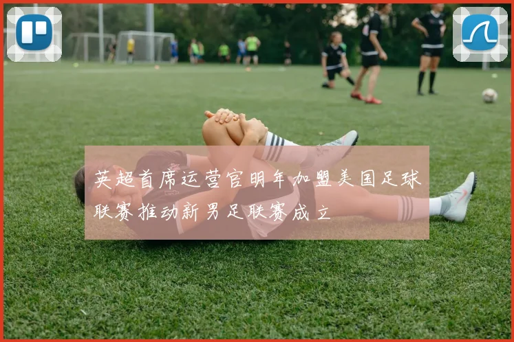 英超首席运营官明年加盟美国足球联赛推动新男足联赛成立