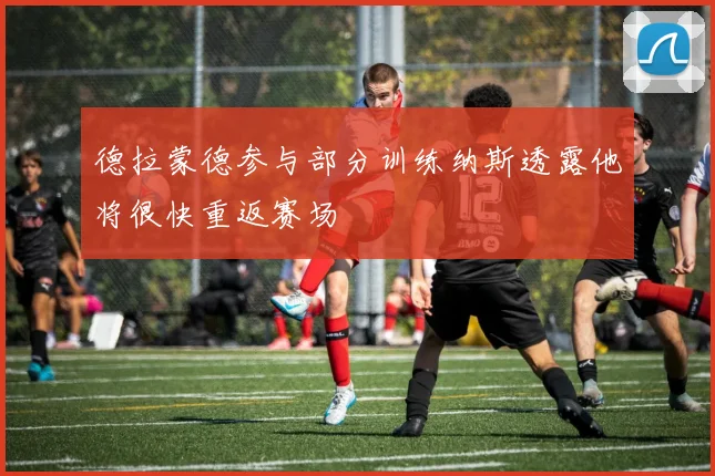 德拉蒙德参与部分训练纳斯透露他将很快重返赛场