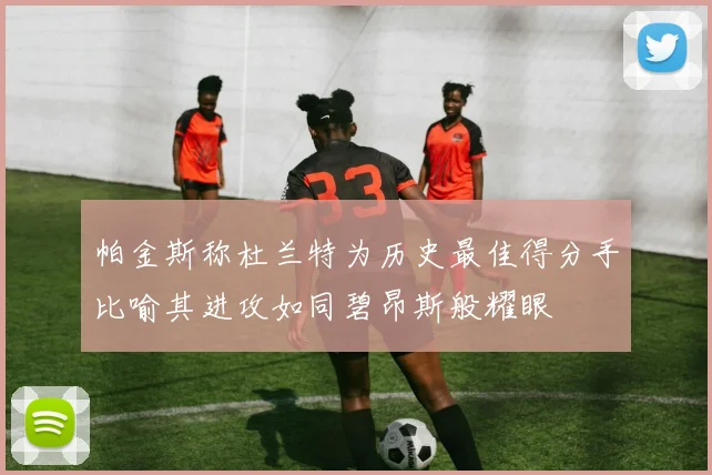 帕金斯称杜兰特为历史最佳得分手比喻其进攻如同碧昂斯般耀眼