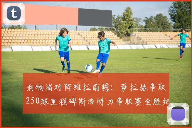 利物浦对阵维拉前瞻：萨拉赫争取250球里程碑斯洛特力争联赛全胜纪录