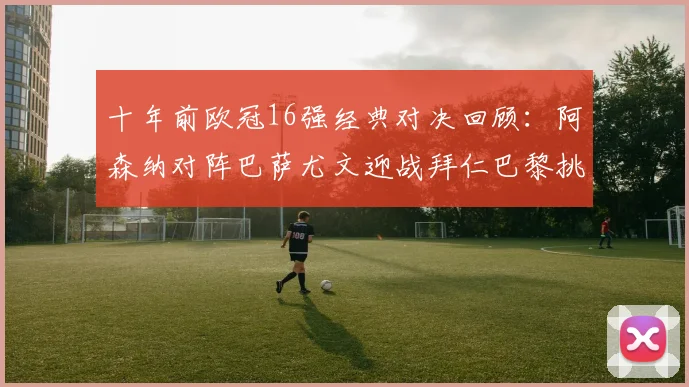 十年前欧冠16强经典对决回顾：阿森纳对阵巴萨尤文迎战拜仁巴黎挑战切尔西